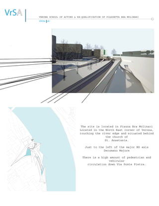 VrSAA
VERONA LAB
VERONA SCHOOL OF ACTING & RE-QUALIFICATION OF PIAZZETTA BRA MOLINARI
The site is located in Piazza Bra Molinari
Located in the North East corner of Verona,
touching the river edge and situated behind
the church of
St. Anastasia.
Just to the left of the major NS axis
Decumano Majore
There is a high amount of pedestrian and
vehicular
circulation down Via Ponte Pietra.
1st Century A.D.
Venetian Age
Rotation of 26.8˚
Overlapping
VERONA LAB
In the Water
Touching the Water
Extensions to the Water
Over the Water
Public Area
Private Area Interaction of Water and Vegetation
 