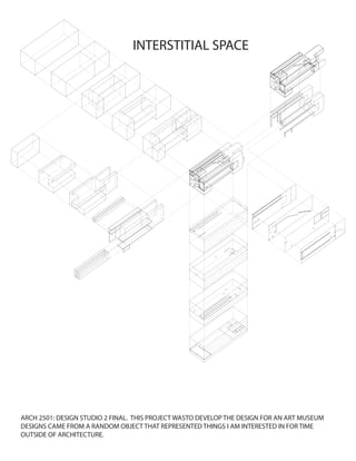 ARCH 2501: DESIGN STUDIO 2 FINAL. THIS PROJECT WASTO DEVELOP THE DESIGN FOR AN ART MUSEUM
DESIGNS CAME FROM A RANDOM OBJECT THAT REPRESENTED THINGS I AM INTERESTED IN FOR TIME
OUTSIDE OF ARCHITECTURE.
INTERSTITIAL SPACE
 