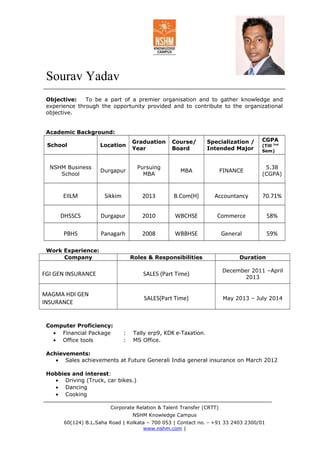 Sourav Yadav
Objective: To be a part of a premier organisation and to gather knowledge and
experience through the opportunity provided and to contribute to the organizational
objective.
Academic Background:
School Location
Graduation
Year
Course/
Board
Specialization /
Intended Major
CGPA
(Till 2nd
Sem)
NSHM Business
School
Durgapur
Pursuing
MBA
MBA FINANCE
5.38
(CGPA)
EIILM Sikkim 2013 B.Com(H) Accountancy 70.71%
DHSSCS Durgapur 2010 WBCHSE Commerce 58%
PBHS Panagarh 2008 WBBHSE General 59%
Work Experience:
Company Roles & Responsibilities Duration
FGI GEN INSURANCE SALES (Part Time)
December 2011 –April
2013
MAGMA HDI GEN
INSURANCE
SALES(Part Time) May 2013 – July 2014
Computer Proficiency:
• Financial Package : Tally erp9, KDK e-Taxation.
• Office tools : MS Office.
Achievements:
• Sales achievements at Future Generali India general insurance on March 2012
Hobbies and interest:
• Driving (Truck, car bikes.)
• Dancing
• Cooking
Corporate Relation & Talent Transfer (CRTT)
NSHM Knowledge Campus
60(124) B.L.Saha Road | Kolkata – 700 053 | Contact no. - +91 33 2403 2300/01
www.nshm.com |
 