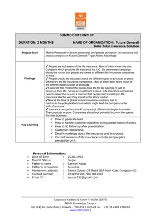 SUMMER INTERNSHIP
DURATION: 2 MONTHS NAME OF ORGANIZATION: Future Generali
India Total Insurance Solution
Project Brief Market Research on brand awareness and people perception on insurance and
product analysis on Future Generali Triple Anand Advantage
Findings
✔ People are not aware of the life insurance. Most of them know only one
Company which provides life insurance i.e. LIC. So awareness campaign
should be run so that people are aware of different life insurance companies
in India.
✔ People should be educated about the different types of products or plans
Offered by the life insurance companies. Most of them don’t know much of
the different types of plan or products.
✔It was felt that most of the people took life for tax savings or just to
Cover up their life, not as an investment avenue. Life Insurance companies
need to advertise in such a manner that people start investing in life
insurance like the way they invest in the stock market
✔Now at the time of global turmoil insurance company had to
hold on to the policyholders trust which might lead the company to the
path of success
✔ Insurance companies should try to adopt different strategies to market
Their products or plan. Companies should not primarily focus on the agents
For their business.
Key Learning
 How to generate lead.
 How to handle customer objection during presentation of policy.
 How to do follow up after presentation.
 Customer relationship.
 Detail knowledge about life insurance and its product.
 Current scenario of life insurance in India and people’s
perception on it.
Personal Information:
• Date of Birth : 20.01.1992
• Marital Status : Single
• Father’s name : Sarwan Yadav
• Father’s occupation : Business
• Permanent address : Tamla Colony,GT Road DSP Main Gate Durgapur-03
• Contact number : 9832859184, 9091881448
• Email ID : sourav332@gmail.com
Corporate Relation & Talent Transfer (CRTT)
NSHM Knowledge Campus
60(124) B.L.Saha Road | Kolkata – 700 053 | Contact no. - +91 33 2403 2300/01
www.nshm.com |
 