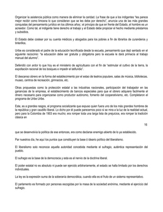 Organizar la asistencia pública como manera de eliminar la caridad. La frase de que a los indigentes “les parece
mejor recibir como limosna lo que consideran que se les debe por derecho”, anuncia una de las más grandes
conquistas del pensamiento jurídico en los últimos años;: el principio de que en frente del Estado, el hombre es un
acreedor. Como tal, el indigente tiene derecho al trabajo y el Estado debe propiciar el hecho mediante préstamos
y subsidios.

El Estado debe costear por su cuenta médicos y abogados para los pobres a fin de librarlos de curanderos y
tinterillos.

Uribe es considerado el padre de la educación tecnificada desde la escuela, pensamiento que dejó sentado en el
siguiente raciocinio: “la educación debe ser gratuita y obligatoria pero la escuela le dará primacía al trabajo
manual del alumno”.

Defendió con ardor lo que hoy es el ministerio de agricultuara con el fin de “estimular el cultivo de la tierra, la
expoltación racional de los bosques e impedir el latifundio”.

El descanso obrero en la forma del establecimiento por el estao de teatros populare, salas de música, bibliotecas,
museo, centros de recreación, gimnacios, etc.

Otras propuestas como la protección estatal a las industrias nacionales, participación del trabajador en las
ganancias de la empresa, el establecimiento de bancos especiales para que el obrero adquiera facilmente el
dinero necesario para organizarse como productor autónomo, fomento del cooperativismo, etc. Completaron el
programa de Uribe Uribe.

Este, es a grandes rasgos, el programa socializante que expuso quien fuera uno de los más grandes hombres de
la república y gran caudillo liberal. Lo dicho por él puede parecernos poco si se mira a la luz de la realidad actual,
pero para la Colombia de 1903 era mucho; era romper toda una larga lista de prejuicios, era romper la tradición
clásica en

                                                                                                                  16

que se desenvolvía la política de ese entonces, era como declarse enemigo abierto de lo ya establecido.

Par nuestros día, he aquí los puntos que constituyen la base ó ideario político del liberalismo.

El liberalismo solo reconoce aquella autoridad concebida mediante el sufragio, auténtica representación del
pueblo.

El sufragio es la base de la democracia y esta es el nervio de la doctrina liberal.

El poder estatal no es absoluto ni puede ser ejercido arbitrariamente, el estado se halla limitado por los derechos
individuales.

La ley es la expresión suma de la soberanía democrática, cuando ella es el fruto de un sistema representativo.

El parlamento es formado por personas escogidas por la masa de la sociedad anónima, mediante el ejercicio del
sufragio.
 