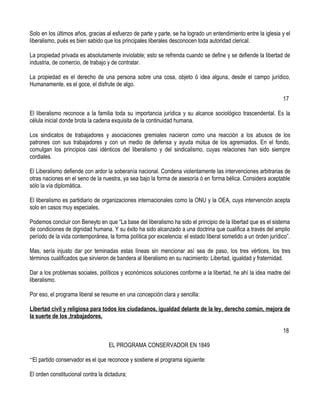 Solo en los últimos años, gracias al esfuerzo de parte y parte, se ha logrado un entendimiento entre la iglesia y el
liberalismo, pués es bien sabido que los principales liberales desconocen toda autoridad clerical.

La propiedad privada es absolutamente inviolable; esto se refrenda cuando se define y se defiende la libertad de
industria, de comercio, de trabajo y de contratar.

La propiedad es el derecho de una persona sobre una cosa, objeto ó idea alguna, desde el campo jurídico,
Humanamente, es el goce, el disfrute de algo.

                                                                                                                17

El liberalismo reconoce a la familia toda su importancia jurídica y su alcance sociológico trascendental. Es la
célula inicial donde brota la cadena exquisita de la continuidad humana.

Los sindicatos de trabajadores y asociaciones gremiales nacieron como una reacción a los abusos de los
patrones con sus trabajadores y con un medio de defensa y ayuda mútua de los agremiados. En el fondo,
comulgan los principios casi idénticos del liberalismo y del sindicalismo, cuyas relaciones han sido siempre
cordiales.

El Liberalismo defiende con ardor la soberanía nacional. Condena violentamente las intervenciones arbitrarias de
otras naciones en el seno de la nuestra, ya sea bajo la forma de asesoría ó en forma bélica. Considera aceptable
sólo la vía diplomática.

El liberalismo es partidiario de organizaciones internacionales como la ONU y la OEA, cuya intervención acepta
solo en casos muy especiales.

Podemos concluir con Beneyto en que “La base del liberalismo ha sido el principio de la libertad que es el sistema
de condiciones de dignidad humana. Y su éxito ha sido alcanzado a una doctrina que cualifica a través del amplio
período de la vida contemporánea, la forma política por excelencia: el estado liberal sometido a un órden jurídico”.

Mas, sería injusto dar por teminadas estas líneas sin mencionar así sea de paso, los tres vértices, los tres
términos cualificados que sirvieron de bandera al liberalismo en su nacimiento: Libertad, igualdad y fraternidad.

Dar a los problemas sociales, políticos y económicos soluciones conforme a la libertad, he ahí la idea madre del
liberalismo.

Por eso, el programa liberal se resume en una concepción clara y sencilla:

Libertad civil y religiosa para todos los ciudadanos, igualdad delante de la ley, derecho común, mejora de
la suerte de los ,trabajadores.

                                                                                                                18

                                   EL PROGRAMA CONSERVADOR EN 1849

“El partido conservador es el que reconoce y sostiene el programa siguiente:

El orden constitucional contra la dictadura;
 