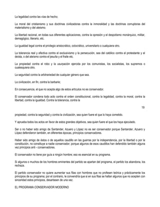 La legalidad contra las vías de hecho;

La moral del cristianismo y sus doctrinas civilizadoras contra la inmoralidad y las doctrinas corruptoras del
materialismo y del ateismo.

La libertad racional, en todas sus diferentes aplicaciones, contra la opresión y el despotismo monárquico, militar,
demagógico, literario, etc.

La igualdad legal contra el privilegio aristocrático, oclocrático, universitario o cualquiera otro.

La tolerancia real y efectiva contra el exclusivismo y la persecución, sea del católico contra el protestante y el
deísta, o del ateísmo contra el jesuíta y el fraile etc.

La propiedad contra el robo y la usurpación ejercida por los comunistas, los socialistas, los supremos o
cualesquiera otro.

La seguridad contra la arbitrariedad de cualquier género que sea.

La civilización, en fin, contra la barbarie;

En consecuencia, el que no acepta algo de estos artículos no es conservador.

El conservador condena todo acto contra el orden constitucional, contra la legalidad, contra la moral, contra la
libertad, contra la igualdad. Contra la tolerancia, contra la

                                                                                                               19

propiedad, contra la seguridad y contra la civilización, sea quien fuere el que lo haya cometido.

Y aprueba todos los actos en favor de estos grandes objetivos, sea quien fuere el que los haya ejecutado.

Ser o no haber sido amigo de Santander, Azuero y López no es ser conservador porque Santander, Azuero y
López defendieron también, en diferentes épocas, principios conservadores.

Haber sido amigo de éstos o de aquellos caudillo en las guerras por la independencia, por la libertad o por la
constitución, no constituye a nadie conservador; porque algunos de esos caudillos han defendido también alguna
vez principios anti - conservadores.

El conservador no tiene por guía a ningún hombre; eso es esencial en su programa.

Si algunos o muchos de los hombres eminentes del partido se apartan del programa, el partido los abandona, los
rechaza.

El partido conservador no quiere aumentar sus filas con hombres que no profesen teórica y prácticamente los
principios de su programa; por el contrario, le convendría que si en sus filas se hallan algunos que no acepten con
sinceridad estos principios, desartasen de una vez.

EL PROGRAMA CONSERVADOR MODERNO
 