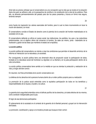 Ante todo es preciso anticipar que el conservatismo es una concepción que la vida que se revela en la actuación
diaria de quien se adhiere a ella, en la perspectiva de contribuir a la constitución de la vida de los públicos. Para
ello, se alimenta permanentemente del pasado para dar los pasos presentes y futuros en forma mas segura,
teniendo siempre

                                                                                                                 20

como fuente de inspiración los valores esenciales del hombre, para lo cual no tiene inconveniente en tocar la
noción del absoluto y la moral.

El conservatismo concibe el Estado de derecho como la plenitud de la creación del hombre materializado en la
sociedad civil en paz.

El conservatismo defiende yo afirma el cuerpo social, las instituciones, los paritidos, los usos y las costumbres
predominantes, con el objetivo último del conservar al hombre. Se sabe así mismo, porta - estandarte de la
ilustración y gestor de las ideas que mantiene el estado de la república.

La acción política

La acción política del conservatismo se orienta a crear las condiciones que permitan el desarrollo armónico de la
reforma en interacción con la naturaleza y la sociedad.

Por consiguiente, la acción política tiene una dimensión ética de proyección social: la participación de todos,
fundada en la naturaleza social del hombreen su dignidad, en su libertad y en la justa participación dentro de la
vida comunitaria.

La acción política conservadora tiene sentido en la medida en que se orientaa la protección y realización de la
vida y al logro del bien común.

En resumen, los fines primordiales de la acción conservadora son:

La defensa de los derechos de la persona humana dentro de un orden político propicio para su realización

La promoción de la justicia social entendida como la equitativa participación de todos en los beneficios y
responsabilidades de la riqueza, el poder y la cultura.

                                                                                                                 21

La garantía de la seguridad entendida como el disfrute pacífico de los derechos y la tutela efectiva de los mismos,
como condición indispensable para la paz.

El logro de esa democracia participativa

El ordenamiento de la sociedad en el contexto de la garantía de la libertad personal y grupal con la intervención
del Estado.

La promoción, coordinación y apoyo a la iniciativa privada que busque el bien común
 