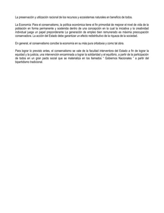 La preservación y utilización racional de los recursos y ecosistemas naturales en beneficio de todos.

La Economía: Para el conservatismo, la política económica tiene el fin primordial de mejorar el nivel de vida de la
población en forma permanente y sostenida dentro de una concepción en la cual la iniciativa y la creatividad
individual juega un papel preponderante La generación de empleo bien remunerado es máxima preocupación
conservadora. La acción del Estado debe garantizar un efecto redistributivo de la riqueza de la sociedad.

En general, el conservatismo concibe la economía en su más pura ortodoxia y como tal obra.

Para lograr lo previsto antes, el conservatismo se vale de la facultad interventora del Estado a fin de lograr la
equidad y la justicia, una intervención encaminada a lograr la solidaridad y el equilibrio, a partir de la participación
de todos en un gran pacto social que se materializa en los llamados “ Gobiernos Nacionales ” a partir del
bipartidismo tradicional.
 
