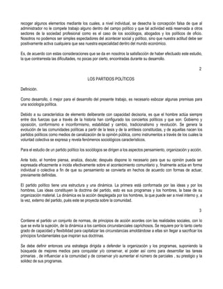 recoger algunos elementos mediante los cuales, a nivel individual, se desecha la concepción falsa de que al
administrador no le compete trabajo alguno dentro del campo político y que tal actividad está reservada a otros
sectores de la sociedad profesional como es el caso de los sociólogos, abogados y los políticos de oficio.
Nosotros no podemos ser simples espectadores del acontecer social y político, sino que nuestra actitud debe ser
positivamente activa cualquiera que sea nuestra especialidad dentro del mundo económico.

Es, de acuerdo con estas consideraciones que se da en nosotros la satisfacción de haber efectuado este estudio,
la que contrarresta las dificultades, no pocas por cierto, encontradas durante su desarrollo.

                                                                                                                   2

                                           LOS PARTIDOS POLÍTICOS

Definición.

Como desarrollo, ó mejor para el desarrollo del presente trabajo, es necesario esbozar algunas premisas para
una sociología política.

Debido a su característica de elemento deliberante con capacidad decisoria, es que el hombre actúa siempre
entre dos fuerzas que a través de la historia han configurado los conciertos políticos y que son: Gobierno y
oposición, conformismo e inconformismo, estabilidad y cambio, tradicionalismo y revolución. Se genera la
evolución de las comunidades políticas a partir de la tesis y de la antítesis constituidas, y de aquellas nacen los
partidos políticos como medios de canalización de la opinión pública, como instrumentos a través de los cuales la
voluntad colectiva se expresa y revela fenómenos sociológicos característicos.

Para el estudio de un partido político los sociólogos se dirigen a los aspectos pensamiento, organización y acción.

Ante todo, el hombre piensa, analiza, discute; después dispone lo necesario para que su opinión pueda ser
expresada eficazmente e incida efectivamente sobre el acontecimiento comunitario y, finalmente actúa en forma
individual o colectiva a fin de que su pensamiento se convierta en hechos de acuerdo con formas de actuar,
previamente definidas.

El partido político tiene una estructura y una dinámica. La primera está conformada por las ideas y por los
hombres. Las ideas constituyen la doctrina del partido, esto es sus programas y los hombres, la base de su
organización material. La dinámica es la acción desplegada por los hombres, la que puede ser a nivel interno y, a
la vez, externo del partido, pués este se proyecta sobre la comunidad.

                                                                                                                   3

Contiene el partido un conjunto de normas, de principios de acción acordes con las realidades sociales, con lo
que se evita la sujeción, de la dinámica a los cambios circunstanciales caprichosos. Se requiere por lo tanto cierto
grado de capacidad y flexibilidad para capitalizar las circunstancias amoldándose a ellas sin llegar a sacrificar los
principios fundamentales que inspiran sus doctrinas.

Se debe definir entonces una estrategia dirigida a defender la organización y los programas, suponiendo la
búsqueda de mejores medios para conquistar y/o conservar, el poder así como para desarrollar las tareas
primarias , de influenciar a la comunidad y de conservar y/o aumentar el número de parciales , su prestigio y la
solidez de sus programas.
 