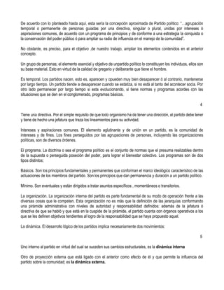 De acuerdo con lo planteado hasta aquí, esta sería la concepción aproximada de Partido político: “…agrupación
temporal o permanente de personas guiadas por una directiva, singular o plural, unidas por intereses ó
aspiraciones comunes, de acuerdo con un programa de principios y de conforme a una estrategia la conquista o
la conservación del poder público ó para ampliar su radio de influencia en el manejo de la comunidad”.

No obstante, es preciso, para el objetivo ,de nuestro trabajo, ampliar los elementos contenidos en el anterior
concepto.

Un grupo de personas; el elemento esencial y objetivo de unpartido político lo constituyen los individuos, ellos son
su base material. Esto en virtud de la calidad de gregario y deliberante que tiene el hombre.

Es temporal. Los partidos nacen, esto es, aparecen y opueden muy bien desaparecer ó al contrario, mantenerse
por largo tiempo. Un partido tiende a desaparecer cuando se estatiza, si no está al tanto del acontecer socia. Por
otro lado permanecer por largo tiempo si esta evolucionando, si tiene normas y programas acordes con las
situaciones que se den en el conglomerado, programas básicos.

                                                                                                                  4

Tiene una directiva. Por el simple requisito de que todo organismo ha de tener una dirección, el partido debe tener
y tiene de hecho una jefatura que traza los lineamientos para su actividad.

Intereses y aspiraciones comunes. El elemento aglutinante y de unión en un partido, es la comunidad de
intereses y de fines. Los fines perseguidos por las agrupaciones de personas, incluyendo las organizaciones
políticas, son de diversos órdenes.

El programa. La doctrina o sea el programa político es el conjunto de normas que el presuma realizables dentro
de la supuesta o perseguida poseción del poder, para lograr el bienestar colectivo. Los programas son de dos
tipos distintos;

Básicos. Son los principios fundamentales y permanentes que conforman el marco ideológico característico de las
actuaciones de los miembros del partido. Son los principios que dan permanencia y duración a un partido político.

Mínimo. Son eventuales y están dirigidos a tratar asuntos específicos , momentáneos o transitorios.

La organización. La organización interna del partido es parte fundamental de su modo de operación frente a las
diversas cosas que le competen. Esta organización no es más que la definición de las jerarquías conformando
una pirámide administrativa con niveles de autoridad y responsabilidad definidos: además de la jefatura ó
directiva de que se habló y que está en la cuspide de la pirámide, el partido cuenta con órganos operativos a los
que se les definen objetivos tendientes al logro de la responsabilidad que se haya propuesto aquel.

La dinámica. El desarrollo lógico de los partidos implica necesariamente dos movimientos:

                                                                                                                  5

Uno interno al partido en virtud del cual se suceden sus cambios estructurales, es la dinámica interna

Otro de proyección externa que está ligado con el anterior como efecto de él y que permite la influencia del
partido sobre la comunidad; es la dinámica externa.
 