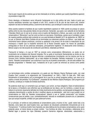 7

Casi la gran mayoría de los autores que se han interesado en el tema, sostiene que nuestro bipartidismo apareció
al promediar el siglo XIX.

Como ideología, el liberalismo venía influyendo fuertemente en la vida política del país, hasta el punto que
muchos estudiosos remontan sus orígenes al año 1810, cuando el 20 de julio de ese mismo año, hicieron
explosión las tesis de libertad política y autonomía del individuo, que constituyen la esencia de la escuela liberal

Otros autores sostiene la hipótesis de que nuestro bipartidismo apareció en 1826 cuando se produjo la ruptura
política entre los dos más grandes lideres de ese entonces: Santander, que pasó a ser cabecilla de los llamados
“Liberales (Hecho por el cual se le conoce como el padre del liberalismo) y Bolivar, que pasó a ser jefe del ala
conservadora ó “Bolivariana” que fué como se llamo en esa época. Sinembargo, parece que el verdadero origen
de nuestros partidos políticos está contenido en una carta fechada en Medellín el 21 de septiembre de 19829, en
la cual, el General José María Cordoba dá por terminadas sus relaciones políticas con Bolivar - que hasta ese
mmomento fueron siempre armónicas y anuncia su apelación a las armas a fin de evitar la instauración de una
monarquía e impedir que la incipiente economía de la Nueva Granada cayera “en manos de voluntades
entreguistas en favor de las potencias extranjeras, principalmente Inglaterra”. El desacuerdo entre Córdoba y
Bolivar surgió a raíz del proyecto de constitución para Bolivia, redactada por Bolivar.

Transcurrió el tiempo y lo que en 1837 se conocía como conservatismo (Bolivarismo), se acabo con el
hundimiento de la dictadura del General Urdaneta. Por su parte el movimiento Santanderista se dividio en dos
grandes grupos que, después de algunas reformas y actualizaciones cronológicas, son los mismos que hoy se
conocen como “partidos tradicionales”: de un lado estaban los llamados “liberales moderados” ó, lo que es lo
mismo, “liberales conservadores” que conforman lo que hoy es el partido conservador y, del otro lado estaban “los
liberales progresistas” ó “liberales rojos”, fundadores de lo que a partir de entonces se conoce como partido
liberal.

                                                                                                                  8

-La terminología entre comillas corresponde a la usada por don Mariano Ospina Rodriguez quién, con José
Eusebio Caro, procedió a la organización del “Conservatismo” en 1848 y 1849. En este año, 1849 nace
formalmente el conservatismo con la promulgación de lo que fue su primer programa político, que viera la luz
pública a través del periódico “lLa Civilización”, propiedad de don Mariano Ospina Rodriguez. Este programa por
lo demás, constituye un modelo de Síntesis doctrinaria.

No podemos eludir aquí un comentario que, por lógico y por común, se hace obligatorio. Dado el tradicionalismo
de la época y el fanatismo casi enfermizo que se profesaba por las ideas y por los nombres y a pesar de que
todavía no se tenían claramente definidos los límites doctrinarios de los partidos, era demasiado arriesgado tomar
cualquiera denominación a cambio de otra ó modificar alguna ya preexistente ; esto fué lo que sucedió con el
conservatismo en 1849; de “liberales conservadores” pasaron a ser el “partido conservador” con funestas
consecuencias para es partido y que, contradictoriamente, redundó en revitalizador provecho de un Liberalismo
que que aunque incipiente, contaba con gran potencial humano.

En un principio, el nombre le creó problemas al conservatismo pués a muchos no les - gustó -sobre todo a los
liberales, como dijera don José Eusebio Caro, que trataron de ridiculizarlo cambiándolo irónicamente por el de
“Conserveros”. Y continúa el señor Caro haciendo una clara defensa de los principios conservadores como quien
pretende salvar, al mismo tiempo su propio nombre : “Los hombres de órden, los amantes y defensores de la
libertad legal a quienes los rojos (liberales) quisieron llamarnos oligarcas, absolutistas, estacionarlos y
 