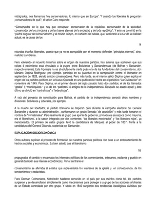 retrógrados, nos llamamos hoy conservadores, lo mismo que en Europa”. Y cuando los liberales le preguntan
¡conservadores de qué?, el señor Caro responde:

“Conservador de lo que hay que conservar, conservador de la república, conservador de la sociedad,
conservador de los principios y de las bases eternas de la sociedad y de toda república”. Y esto se convirtió en la
“piedra angular del conservatismo y al mismo tiempo, en caballito de batalla, que, analizado a la luz de la realidad
actual, es la causa de los

                                                                                                                  9

rotundos triunfos liberrales, puesto que ya no es compatible con el momento defender “principios eternos”, sino,
realidad cambiante.

Pero volviendo al recuento histórico sobre el origen de nuestros partidos, hay autores que sostienen que sus
raíces ó nacimiento está vinculado a la pugna entre Bolivianos y Santanderistas (de Bolivar y Santander,
respectivamente). Esta hipótesis no es absolutamente cierta pués uno de los fundadores del conservatismo, don
Mariano Ospina Rodriguez, por ejemplo, participó en su juventud en la conspiración contra el libertador en
septiembre de 1828, siendo ambos conservadores. Pero más tarde, es el mismo señor Ospina quien explica el
origen de los partidos políticos en la Nueva Granada en una publicación hecha en el periódico “La Civilización” en
noviembre de 1849. Para Ospina, en el primer deceni del siglo pasado hubo dos partidos; el de los llamados
“godos” ó “monárquicos “ y el de los “patriotas” ó amigos de la independencia. Después se acabó aquel y éste
último se dividió en “centralistas” y “federalistas”.

A raíz del proyecto de constitución para Bolívia, el partido de la independencia conoció otros nombres y
divisiones: Bolivianos y Liberales, por ejemplo.

A la muerte del libertador, el partido Boliviano se dispersó pero durante la campaña electoral del General
Santander y durante su administración , conformaron un grupo llamado “de oposición” y más tarde tomaron el
nombre de “ministeriales”. Pero realmente el grupo que aparte de gobernar, primaba es esa época como mayoría,
era el liberalismo, a la sasón integrado por dos corrientes: “los liberales moderados” y “los liberales rojos”, ya
mencionados. El primero de estos grupos llevó la candidatura de Marquez al poder de 1837, frente a la
candidatura del General Obando, sostenida por Santander.

EXPLICACIÓN SOCIOECONÓMICA

Otros autores explican al proceso de formación de nuestros partidos políticos con base a un entrelazamiento de
hechos sociales y económicos. Es bien sabido que el liberalismo

                                                                                                                10

propugnaba el cambio y encarnaba los intereses políticos de los comerciantes, artesanos, esclavos y pueblo en
general (también sus interese económicos). Por el contrario el

conservatismo se aferraba al estatus que representaba los intereses de la iglesia y, en consecuencia, de los
terratenientes y esclavistas.

Para Germán Colmenares, historiador bastante conocido en el país por sus méritos como tal, los partidos
surgieron y se desarrollaron simplemente como mecanismos para proteger a u grupo de las acciones arbitrarias
de un Estado controlado por otro grupo. Y sdolo en 1840 surgieron dos tendencias ideológicas divididas por
 