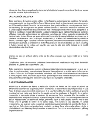 interese de clase: Los conservadores terratenientes ty la incipiente burguesía comerciamte liberal que apenas
empezaba a mostrar algún poder decisorio.

LA EXPLICACIÓN ANECDOTICA

Sobre los orígenes de nuestros partidos políticos no han faltado las expliciones de tipo anecdótico. Por ejemplo,
una que es sugerida por el general Carlos Cuervo Márquez y que vincula el distanciamiento personal acontecido
en 1835 entre el presidente Santander y el Vicepresidente Jose Ignacio de Márquez, con el proceso de división
del liberalismo y que dió origen a las dos grandes corrientes políticas. La mencionada anécdota es comentada por
el jurista Leopoldo Umprimny de la siguiente manera más o menos aproximada: Debido a que gran parte de la
historia de nuestro país no está todavía escrita, pocas personas saben que la ruptura entre el general Santander
y Marquez no se debió a diferencias de tipo político sino a un choque por motivos personales en casa de doña
Nicolasa Ibañez de caro. Dícese que a raíz del cumpleaños de doña Nicolasa y hallándose reunidos en esa el
presidente y vicepresidente , el doctor Marquez, impresionado por la belleza de la señora Ibañez la pretendió de
amores y como esto llegara a oídos de Santander, el presidente, lleno de incontrolables celos al verse suplantado
ante la que era su amada, se lanzó contra el doctor Marquez a quien alzó en vilo debido a que era un pequeño y
lo hubiera lanzado por la ventana del segundo piso hacia la calle pero doña Nicolasa se lo impidió
interponiéndose entre ellos. Desde

                                                                                                               11

entonces se cabó un profundo abismo entre los dos altos personajes que mucho incidió en la historia
Colombiana.

Doña Nicolasa Ibañez fué la madre del fundador del conservatismo don Jose Eusebio Caro y abuela del también
presidente de Colombia don Miguel Antonio Caro.

Todos los anteriores planteamientos encierran verdades parciales. Solamente una cosa es cierta y es la de que el
origen de nuestros partidos y especialmente del liberalismo, hay que buscarlo en la doble revolución francesa: en
la revolución francesa de 1789 y en la revolución posterior de 1848. En este mismo año es lanzado en Colombia
el primer programa liberal, autoría de Ezequiel Rojas, quien a la postre es el padre de la organización del partido
en sus comienzos; al año siguiente responden Caro y Ospina con el programa conservador.

D. LA REVOLUCION FRANCESA

Enorme fue la influencia que ejerció la Revolución Francesa de febrero de 1848 sobre el proceso de
diferenciación doctrinaria de los partidos políticos colombianos; en esa revolución se produjo la caida de Luis
Felipe de Orleans y sucesivamente la proclamación de la segunda república, los motines proletarios, el gobierno
provisional del que hacía parte Lamartine, la reacción contra los socialistaas, la formación de un partido
bonapartista, la insurrección obrera, el asesinato del arzobispo de París, monseñor Affre, las medidas de
seguridad contra la anarquía adoptadas por el general Cavaignac, la elección por cinco millones y medio de votos
de Luis Napoleón como una especie de principe, presidente, según lo anota Jacquez Bainville. Pero no sólo
Francia vivía un período de cambio de la realidad social. Toda Europa se veía sacudida por vientos
revolucionarios., que a us vez, hacían necesaria la reacción defensiva de la sociedad y la autoridad. En Roma, el
papa huía; en Berlín el principe heredero hacia otro tanto ; en Viena, frente a la revuelta callejera, dimitía el
odiado Metternich; en Bohemia y Humgría estallaba la revolución: en Francfort se reunía el parlamento; y Marx y
Engels lanzaban su

                                                                                                               12
 