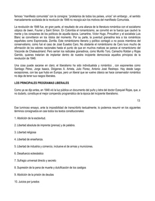 famoso “manifiesto comunista” con la consigna: “proletarios de todos los países, uníos” sin embargo , el sentido
marcadamente socilaista de la revolucón de 1848 no recogía aún los motivos del manifiiesto Comunista.

La revolución de 1848 fue, en gran parte, el resultado de una alianza de la literatura romántica con el socialismo
utópico de ówen, Fourier y Saint Simon. En Colombia el romanticismo, se convirtió en la fuerza que cautivó la
mente y los corazanes de los políticos de aquella época. Lamartine, Victor Hugo, Prroudhon y el socialista Luis
Blanc se convirtieron en los ídolos del momento. Por su parte, la juventud granadina leía a los románticos
españoles como Espronceda, Zorrilla. Este románticismo literario y político contagió a no pocos miembros del
conservatismo, como fué el caso de José Eusebio Caro. No obstante el románticismo de Caro tuvo mucho de
afirmación de los valores nacionales hasta el punto de que en muchos matices se parece al romanticismo del
Visconde de Chateaubriand. Pero serían los radicales granadinos, como Murillo Toro, Camacho Roldan y Rojas
Garrido, quienes tratarían de implantar dentro de nuestra incipiente democracia aquellos principios de la
revolución de 1848.

Una cosa puede sacarse en claro; el liberalismo ha sido individualista y romántico , con exponentes como
Santiago Pérez, Jorge Isaacs, Diógenes A. Arrieta, Julio Florez, Antonio José Restrepo. Hay desde luego
excepciones, con las que hubo en Europa, pero un liberal que se vuelve clásico se hace conservador romántico
no deja de tener sus rasgos liberales.

LOS PRINCIPALES PROGRAMAS LIBERALES

Como ya se dijo antes, en 1848 vió la luz pública un documento del puño y letra del doctor Ezequiel Rojas, que, a
no dudarlo, constituye el mejor compendio programático de la época del incipiente liberalismo.

                                                                                                              13

Ese luminoso ensayo, ante la imposibilidad de transcribirlo textualmente, lo podemos resumir en los siguientes
términos consignados en casi todos los textos constitucionales:

1. Abolición de la esclavitud.

2. Libertad absoluta de imprenta (prensa) y de palabra.

3. Libertad religiosa

4. Libertad de enseñanza.

5. Libertad de industria y comercio, inclusive el de armas y municiones.

6. Desafuerzo eclesiástico

7. Sufragio universal directo y secreto

8. Supresión de la pena de muerte y dulcificación de los castigos

9. Abolición de la prisión de deudas

10. Juicios por jurados
 