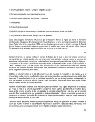11. Disminución de los poderes y funciones del poder ejecutivo

12. Fortalecimiento de las provincias (departamentos)

13. Abolición de los monopolios, los diezmos y los censos

14. Libre cambio

15. Impuesto único y directo

16. Abolición del ejército permanente por considerarlo como una amenaza para la paz pública.

17. Expulsión de los jesuítas como principal fuerza de oposición.

Sobre este programa fuertemente influenciado por el liberaismo francés e inglés, se movió el liberalismo
colmbianao del siglo pasado. En el presente siglo ha venido girando en torno al programa socializante del insigne
tribuno Rafael Uribe Uribe, expuesto en 1903, mientras dictaba una conferencia en el teatro municipal de Bogotá.
Algunos de esos planteamientos están ya superados por la realidad, pero no por ello pierden validez histórica.
Por la importancia de las ideas , aquí transcribimos ese programa en su parte esencial.

                                                                                                                  14

Cambiar el senado, de cámara política en camara de trabajo, por lo cual no debe ser elegida como la de
representantes, por votación popular, sino por los gremios, los propietarios rurales y urbanos, el comercio, los
agricultores, los industriales, los mineros, los trabajadores, las universidades y académias, el clero y el ejército .
La circunstancia de que en los parlamentos prevalezcan las profesiones liberales, sobre todo lo que Uribe U.
Llamó “La abogadocracia”, y de que rara vez haya ahí un hombre práctico, conduce al predominio de la retórica y
a que sólo por excepción se dicten buenas leyes. Este planteamieno fué alentado por el hecho de que en esa
época, los gremios capitalistas eran débiles.

Modificar el sistema tributario a fín de obtener por medio del impuesto, la nivelación de los ingresos y de la
fortuna. Quien recibe mayores beneficios del estado, por lo mismo que tiene buenas rentas y crecido capital, debe
pagar más. El arsenal socialista es rico en medidas al respecto, las que van desde el impuesto progresivosobre la
renta y el impuesto proporcional sobre la riqueza a partir de una cifra determinada, hasta la excensión de todo
derecho para los artículos de primera necesidad.

Reformar el sistema de la herencia. Nada más legítin¡mo que el hombre ecoja y goce del producto de su trabajo,
que recoja el fruto de la simiente que sembró; pero parece menos legítimo que transmita el resultado de su
trabajo a otro hombre, si eso ha de dar por resultado, la ociosidad del que hereda y los vicios que la ociosidad
engendra. Sino heredando sería , por necesidad, un ciudadano trabajador y virtuoso, es un mal la herencia que lo
convierte en un holgazan corrompido. En consecuencia , esas riquezas pasarán a poder del estado para que se
disponga de ellas en beneficio de los pobres.

Legislación social. Establecer indemnización por accidentes de trabajo, las pensiones de vejez e invalidez, el
seguro por muerte, el control de las condiciones higiénicas de los talleres y sitios de trabajo. Por estas y otras
aseveraciones , Uribe Uribe es considerado como “el padre del derecho laboral colombiano”.

                                                                                                                  15
 