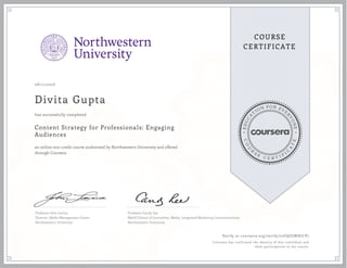 EDUCA
T
ION FOR EVE
R
YONE
CO
U
R
S
E
C E R T I F
I
C
A
TE
COURSE
CERTIFICATE
08/11/2016
Divita Gupta
Content Strategy for Professionals: Engaging
Audiences
an online non-credit course authorized by Northwestern University and offered
through Coursera
has successfully completed
Professor John Lavine
Director, Media Management Center
Northwestern University
Professor Candy Lee
Medill School of Journalism, Media, Integrated Marketing Communications
Northwestern University
Verify at coursera.org/verify/72UQUJWHJCP7
Coursera has confirmed the identity of this individual and
their participation in the course.
 