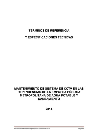 Términos de Referencia y Especificaciones Técnicas Página 1
TÉRMINOS DE REFERENCIA
Y ESPECIFICACIONES TÉCNICAS
MANTENIMIENTO DE SISTEMA DE CCTV EN LAS
DEPENDENCIAS DE LA EMPRESA PÚBLICA
METROPOLITANA DE AGUA POTABLE Y
SANEAMIENTO
2014
 