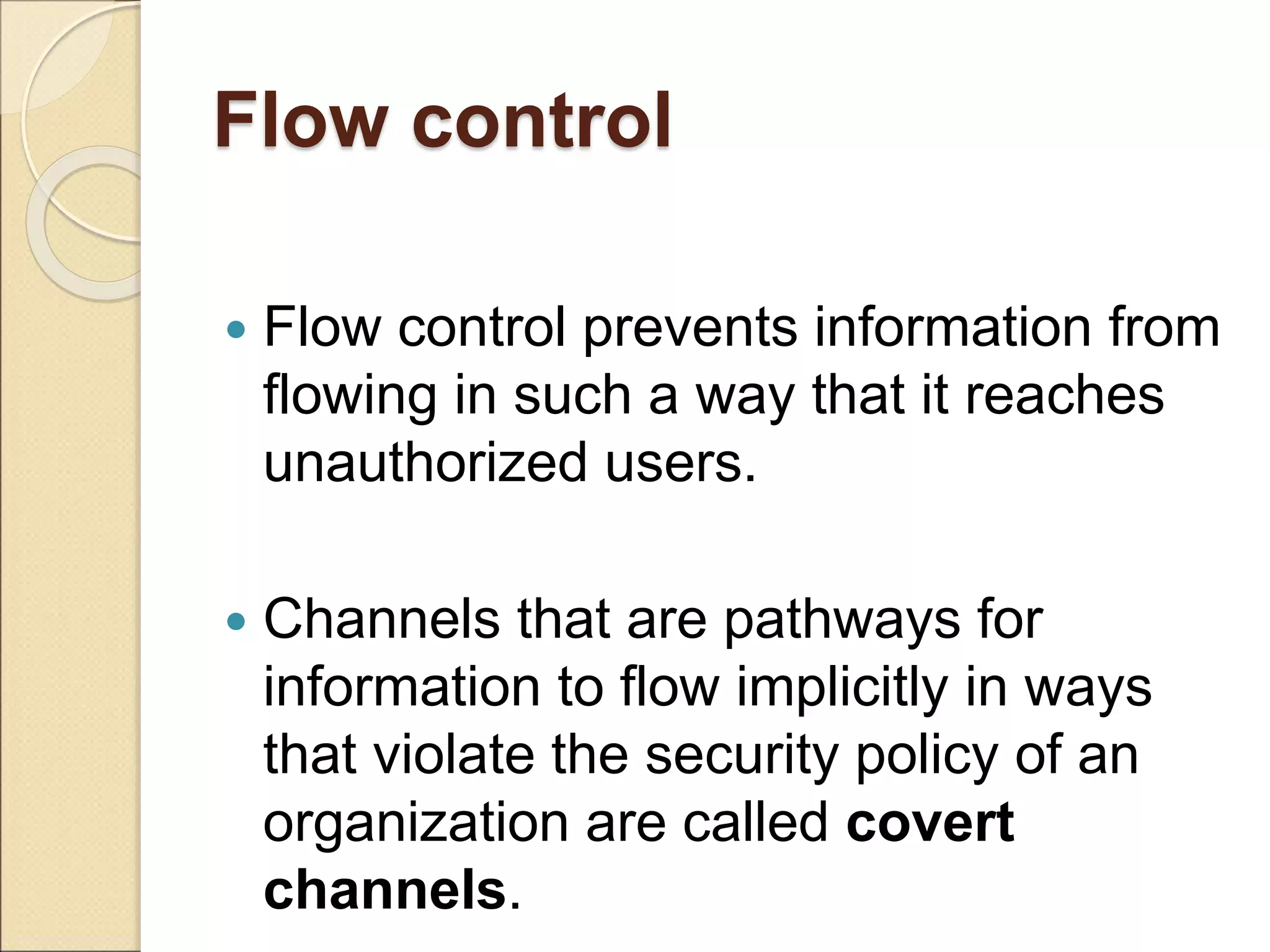 Flow control
 Flow control prevents information from
flowing in such a way that it reaches
unauthorized users.
 Channels that are pathways for
information to flow implicitly in ways
that violate the security policy of an
organization are called covert
channels.
 