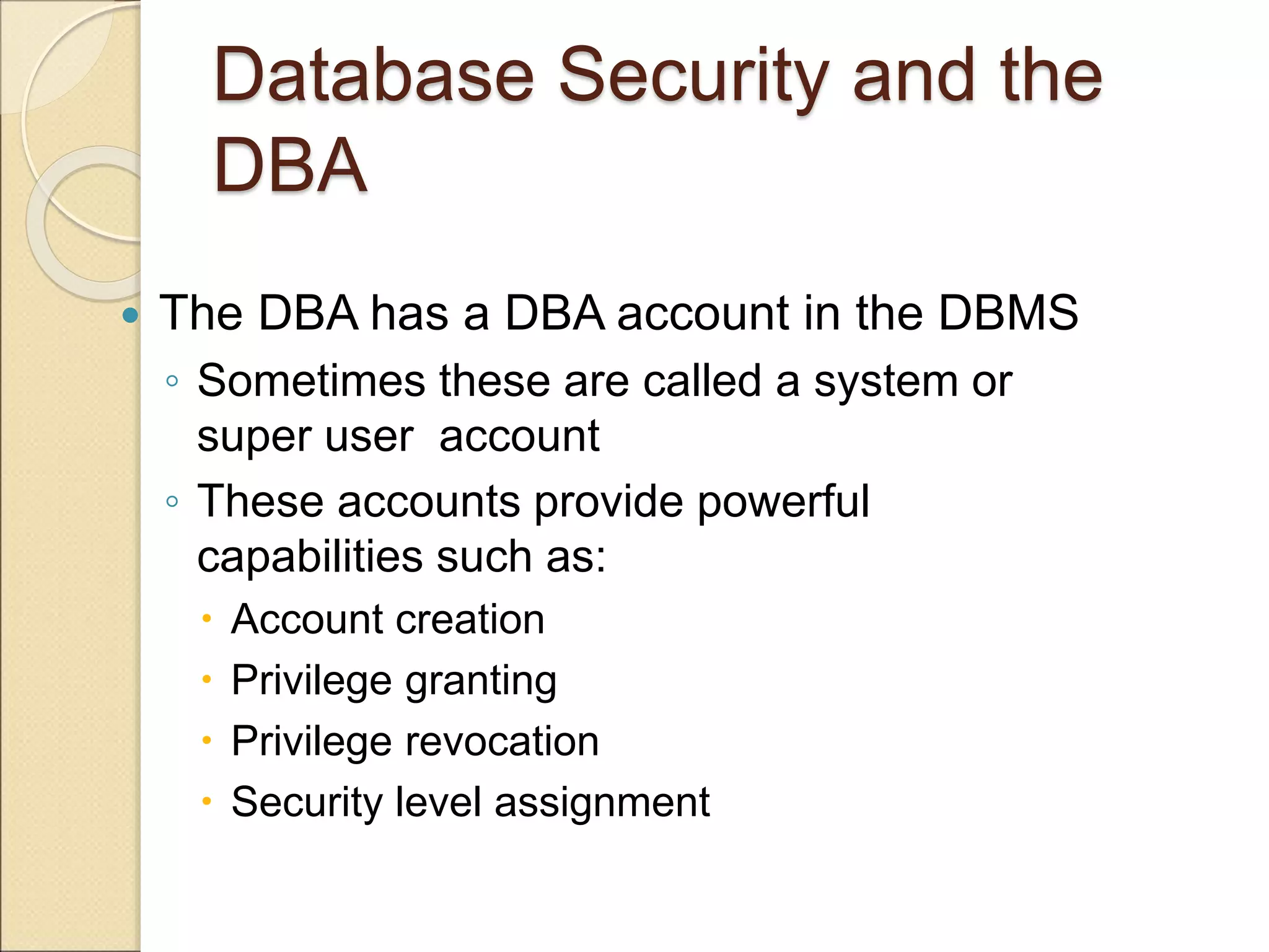 Database Security and the
DBA
 The DBA has a DBA account in the DBMS
◦ Sometimes these are called a system or
super user account
◦ These accounts provide powerful
capabilities such as:
 Account creation
 Privilege granting
 Privilege revocation
 Security level assignment
 