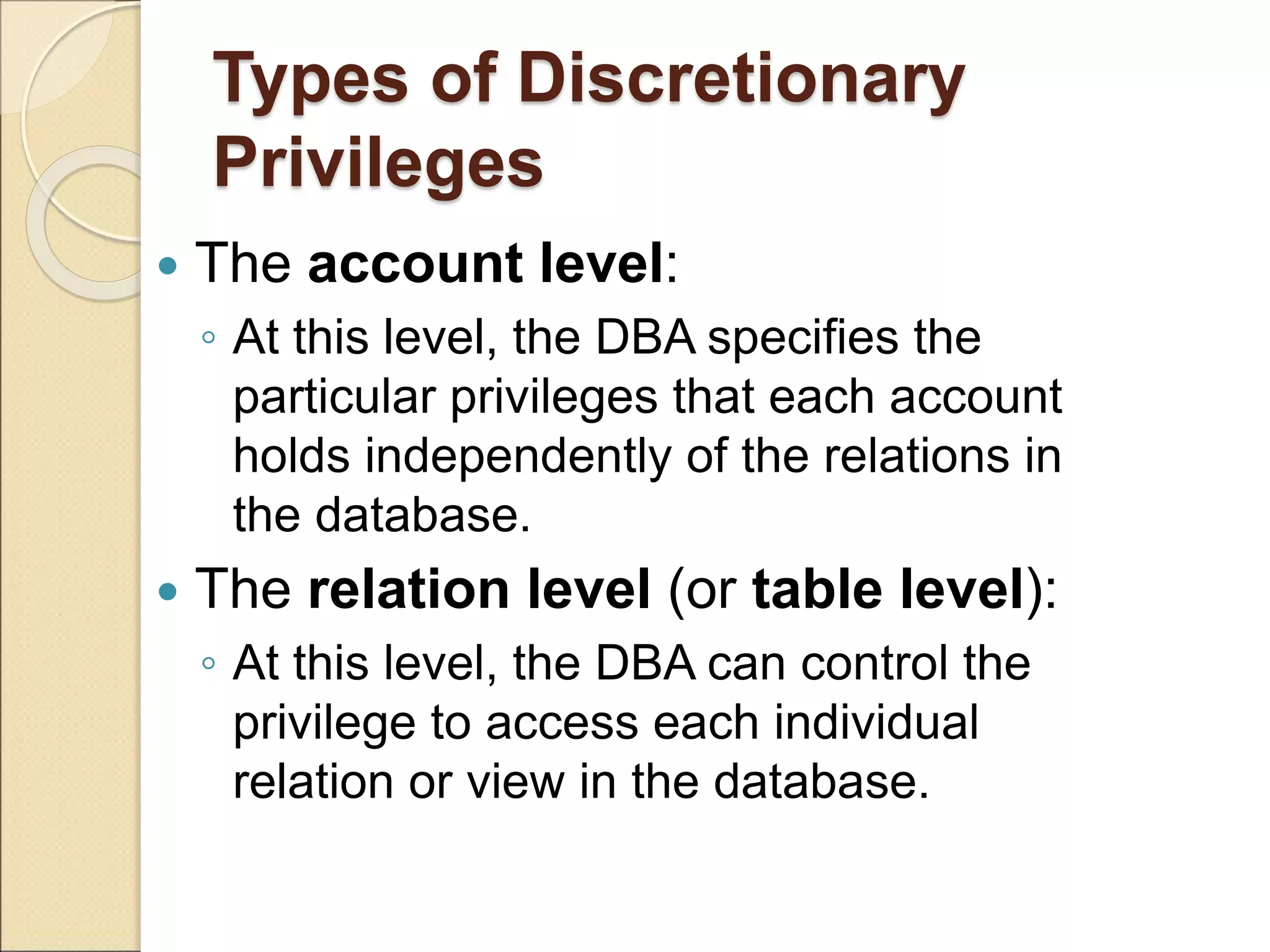 Types of Discretionary
Privileges
 The account level:
◦ At this level, the DBA specifies the
particular privileges that each account
holds independently of the relations in
the database.
 The relation level (or table level):
◦ At this level, the DBA can control the
privilege to access each individual
relation or view in the database.
 