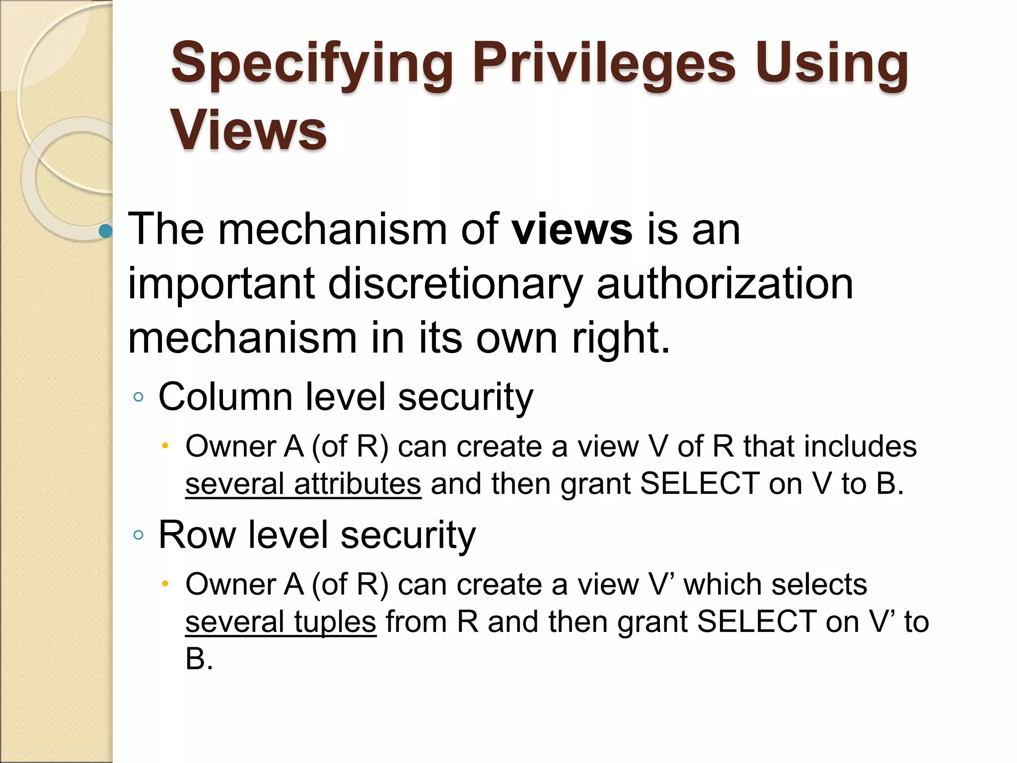 Specifying Privileges Using
Views
 The mechanism of views is an
important discretionary authorization
mechanism in its own right.
◦ Column level security
 Owner A (of R) can create a view V of R that includes
several attributes and then grant SELECT on V to B.
◦ Row level security
 Owner A (of R) can create a view V’ which selects
several tuples from R and then grant SELECT on V’ to
B.
 