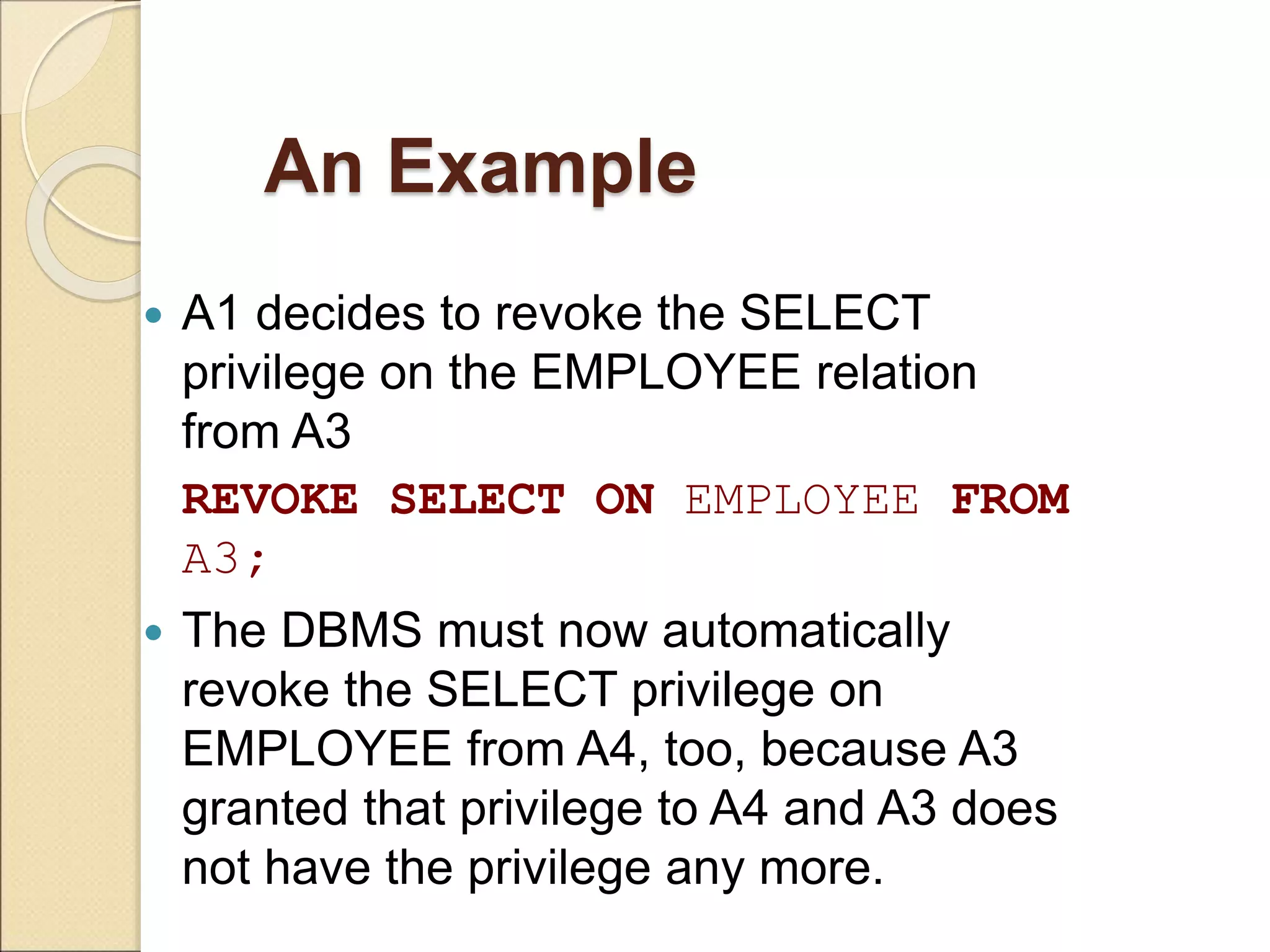 An Example
 A1 decides to revoke the SELECT
privilege on the EMPLOYEE relation
from A3
REVOKE SELECT ON EMPLOYEE FROM
A3;
 The DBMS must now automatically
revoke the SELECT privilege on
EMPLOYEE from A4, too, because A3
granted that privilege to A4 and A3 does
not have the privilege any more.
 