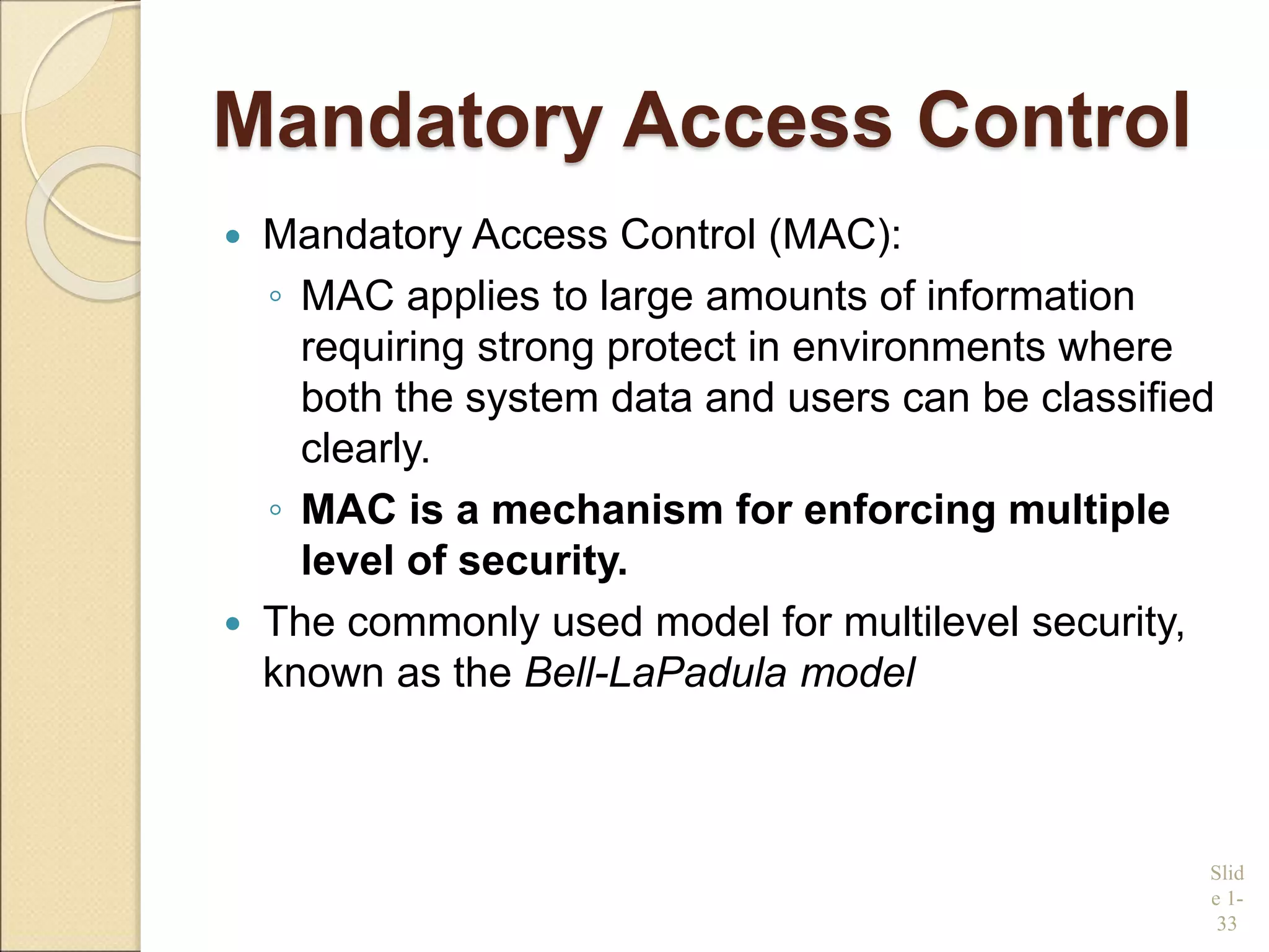 Mandatory Access Control
 Mandatory Access Control (MAC):
◦ MAC applies to large amounts of information
requiring strong protect in environments where
both the system data and users can be classified
clearly.
◦ MAC is a mechanism for enforcing multiple
level of security.
 The commonly used model for multilevel security,
known as the Bell-LaPadula model
Slid
e 1-
33
 