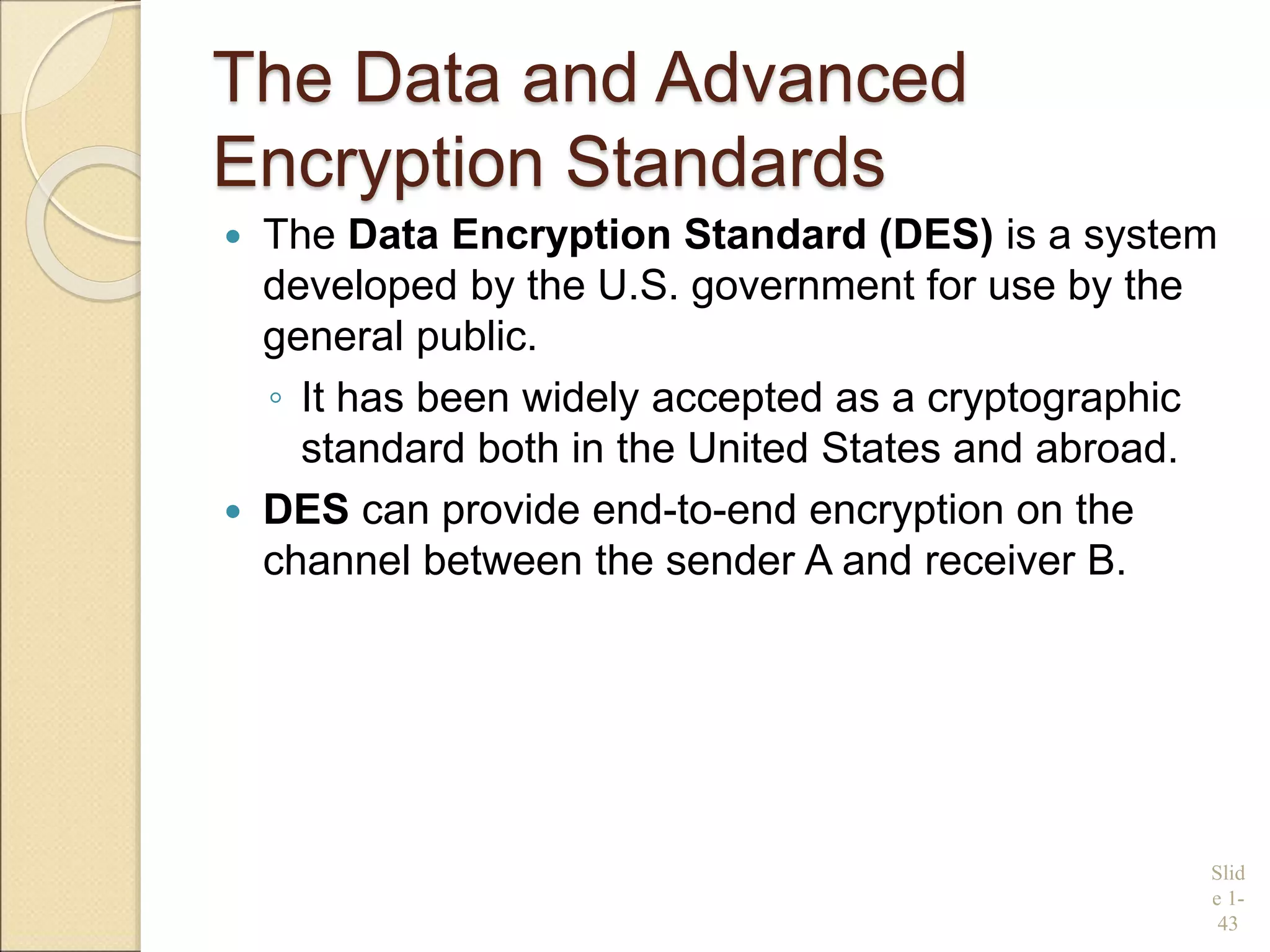 The Data and Advanced
Encryption Standards
 The Data Encryption Standard (DES) is a system
developed by the U.S. government for use by the
general public.
◦ It has been widely accepted as a cryptographic
standard both in the United States and abroad.
 DES can provide end-to-end encryption on the
channel between the sender A and receiver B.
Slid
e 1-
43
 
