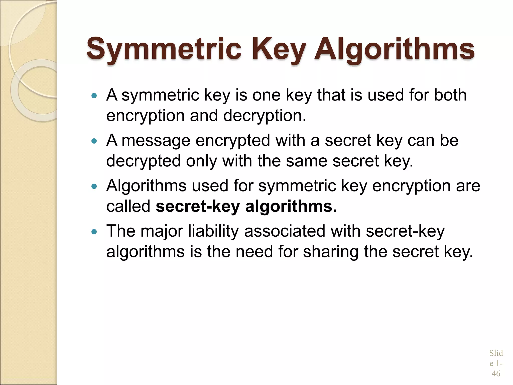 Symmetric Key Algorithms
 A symmetric key is one key that is used for both
encryption and decryption.
 A message encrypted with a secret key can be
decrypted only with the same secret key.
 Algorithms used for symmetric key encryption are
called secret-key algorithms.
 The major liability associated with secret-key
algorithms is the need for sharing the secret key.
Slid
e 1-
46
 