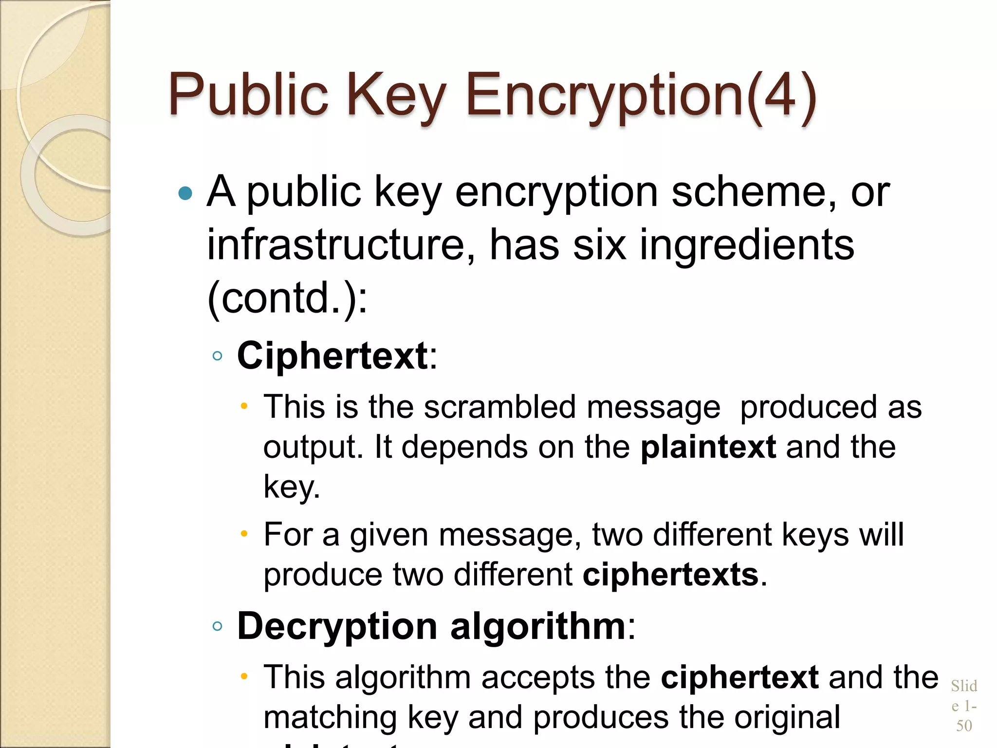 Public Key Encryption(4)
 A public key encryption scheme, or
infrastructure, has six ingredients
(contd.):
◦ Ciphertext:
 This is the scrambled message produced as
output. It depends on the plaintext and the
key.
 For a given message, two different keys will
produce two different ciphertexts.
◦ Decryption algorithm:
 This algorithm accepts the ciphertext and the
matching key and produces the original
Slid
e 1-
50
 
