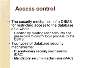Access control
 The security mechanism of a DBMS
for restricting access to the database
as a whole
◦ Handled by creating user accounts and
passwords to control login process by the
DBMS.
 Two types of database security
mechanisms:
◦ Discretionary security mechanisms
(DAC)
◦ Mandatory security mechanisms (MAC)
 