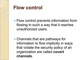 Flow control
 Flow control prevents information from
flowing in such a way that it reaches
unauthorized users.
 Channels that are pathways for
information to flow implicitly in ways
that violate the security policy of an
organization are called covert
channels.
 