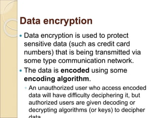 Data encryption
 Data encryption is used to protect
sensitive data (such as credit card
numbers) that is being transmitted via
some type communication network.
 The data is encoded using some
encoding algorithm.
◦ An unauthorized user who access encoded
data will have difficulty deciphering it, but
authorized users are given decoding or
decrypting algorithms (or keys) to decipher
 