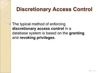 Discretionary Access Control
 The typical method of enforcing
discretionary access control in a
database system is based on the granting
and revoking privileges.
Slide 1-16
 