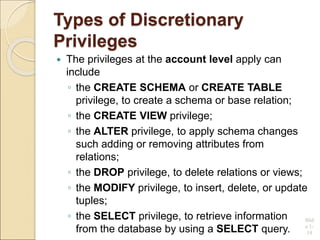 Types of Discretionary
Privileges
 The privileges at the account level apply can
include
◦ the CREATE SCHEMA or CREATE TABLE
privilege, to create a schema or base relation;
◦ the CREATE VIEW privilege;
◦ the ALTER privilege, to apply schema changes
such adding or removing attributes from
relations;
◦ the DROP privilege, to delete relations or views;
◦ the MODIFY privilege, to insert, delete, or update
tuples;
◦ the SELECT privilege, to retrieve information
from the database by using a SELECT query.
Slid
e 1-
19
 