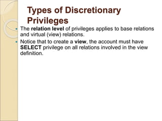 Types of Discretionary
Privileges
 The relation level of privileges applies to base relations
and virtual (view) relations.
 Notice that to create a view, the account must have
SELECT privilege on all relations involved in the view
definition.
 