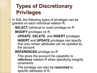 Types of Discretionary
Privileges
 In SQL the following types of privileges can be
granted on each individual relation R:
◦ SELECT (retrieval or read) privilege on R
◦ MODIFY privileges on R
 UPDATE, DELETE, and INSERT privileges
 INSERT and UPDATE privileges can specify
that only certain attributes can be updated by
the account.
◦ REFERENCES privilege on R
 This gives the account the capability to
reference relation R when specifying integrity
constraints.
 The privilege can also be restricted to
specific attributes of R.
 