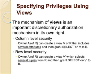 Specifying Privileges Using
Views
 The mechanism of views is an
important discretionary authorization
mechanism in its own right.
◦ Column level security
 Owner A (of R) can create a view V of R that includes
several attributes and then grant SELECT on V to B.
◦ Row level security
 Owner A (of R) can create a view V’ which selects
several tuples from R and then grant SELECT on V’ to
B.
 