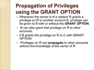 Propagation of Privileges
using the GRANT OPTION
 Whenever the owner A of a relation R grants a
privilege on R to another account B, privilege can
be given to B with or without the GRANT OPTION.
 B can also grant that privilege on R to other
accounts.
 If B grants the privilege on R to C with GRANT
OPTION
 Privileges on R can propagate to other accounts
without the knowledge of the owner of R
 