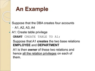 An Example
 Suppose that the DBA creates four accounts
◦ A1, A2, A3, A4
 A1: Create table privilege
GRANT CREATE TABLE TO A1;
 Suppose that A1 creates the two base relations
EMPLOYEE and DEPARTMENT
 A1 is then owner of these two relations and
hence all the relation privileges on each of
them.
 