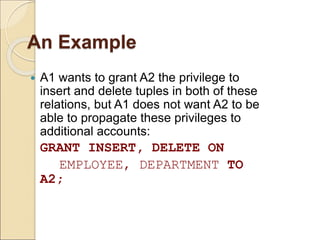 An Example
 A1 wants to grant A2 the privilege to
insert and delete tuples in both of these
relations, but A1 does not want A2 to be
able to propagate these privileges to
additional accounts:
GRANT INSERT, DELETE ON
EMPLOYEE, DEPARTMENT TO
A2;
 