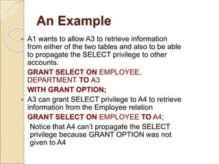 An Example
 A1 wants to allow A3 to retrieve information
from either of the two tables and also to be able
to propagate the SELECT privilege to other
accounts.
GRANT SELECT ON EMPLOYEE,
DEPARTMENT TO A3
WITH GRANT OPTION;
 A3 can grant SELECT privilege to A4 to retrieve
information from the Employee relation
GRANT SELECT ON EMPLOYEE TO A4;
Notice that A4 can’t propagate the SELECT
privilege because GRANT OPTION was not
given to A4
 
