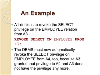 An Example
 A1 decides to revoke the SELECT
privilege on the EMPLOYEE relation
from A3
REVOKE SELECT ON EMPLOYEE FROM
A3;
 The DBMS must now automatically
revoke the SELECT privilege on
EMPLOYEE from A4, too, because A3
granted that privilege to A4 and A3 does
not have the privilege any more.
 