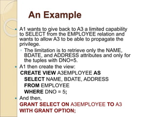 An Example
 A1 wants to give back to A3 a limited capability
to SELECT from the EMPLOYEE relation and
wants to allow A3 to be able to propagate the
privilege.
◦ The limitation is to retrieve only the NAME,
BDATE, and ADDRESS attributes and only for
the tuples with DNO=5.
 A1 then create the view:
CREATE VIEW A3EMPLOYEE AS
SELECT NAME, BDATE, ADDRESS
FROM EMPLOYEE
WHERE DNO = 5;
 And then,
GRANT SELECT ON A3EMPLOYEE TO A3
WITH GRANT OPTION;
 