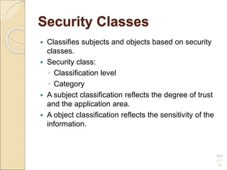 Security Classes
 Classifies subjects and objects based on security
classes.
 Security class:
◦ Classification level
◦ Category
 A subject classification reflects the degree of trust
and the application area.
 A object classification reflects the sensitivity of the
information.
Slid
e 1-
34
 