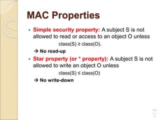MAC Properties
 Simple security property: A subject S is not
allowed to read or access to an object O unless
class(S) ≥ class(O).
 No read-up
 Star property (or * property): A subject S is not
allowed to write an object O unless
class(S) ≤ class(O)
 No write-down
Slid
e 1-
37
 