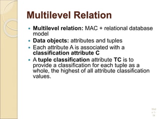 Multilevel Relation
 Multilevel relation: MAC + relational database
model
 Data objects: attributes and tuples
 Each attribute A is associated with a
classification attribute C
 A tuple classification attribute TC is to
provide a classification for each tuple as a
whole, the highest of all attribute classification
values.
R(A1,C1,A2,C2, …, An,Cn,TC)
Slid
e 1-
38
 