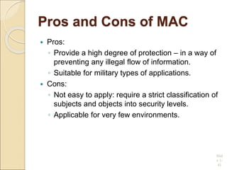 Pros and Cons of MAC
 Pros:
◦ Provide a high degree of protection – in a way of
preventing any illegal flow of information.
◦ Suitable for military types of applications.
 Cons:
◦ Not easy to apply: require a strict classification of
subjects and objects into security levels.
◦ Applicable for very few environments.
Slid
e 1-
41
 