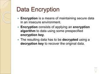 Data Encryption
 Encryption is a means of maintaining secure data
in an insecure environment.
 Encryption consists of applying an encryption
algorithm to data using some prespecified
encryption key.
 The resulting data has to be decrypted using a
decryption key to recover the original data.
Slid
e 1-
42
 
