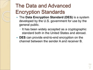 The Data and Advanced
Encryption Standards
 The Data Encryption Standard (DES) is a system
developed by the U.S. government for use by the
general public.
◦ It has been widely accepted as a cryptographic
standard both in the United States and abroad.
 DES can provide end-to-end encryption on the
channel between the sender A and receiver B.
Slid
e 1-
43
 