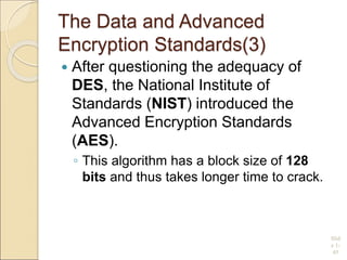 The Data and Advanced
Encryption Standards(3)
 After questioning the adequacy of
DES, the National Institute of
Standards (NIST) introduced the
Advanced Encryption Standards
(AES).
◦ This algorithm has a block size of 128
bits and thus takes longer time to crack.
Slid
e 1-
45
 
