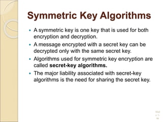 Symmetric Key Algorithms
 A symmetric key is one key that is used for both
encryption and decryption.
 A message encrypted with a secret key can be
decrypted only with the same secret key.
 Algorithms used for symmetric key encryption are
called secret-key algorithms.
 The major liability associated with secret-key
algorithms is the need for sharing the secret key.
Slid
e 1-
46
 