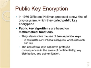 Public Key Encryption
 In 1976 Diffie and Hellman proposed a new kind of
cryptosystem, which they called public key
encryption.
 Public key algorithms are based on
mathematical functions.
◦ They also involve the use of two separate keys
 in contrast to conventional encryption, which uses only
one key.
◦ The use of two keys can have profound
consequences in the areas of confidentiality, key
distribution, and authentication.
Slid
e 1-
47
 